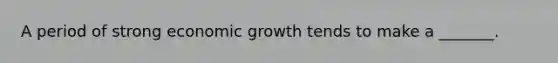 A period of strong economic growth tends to make a _______.