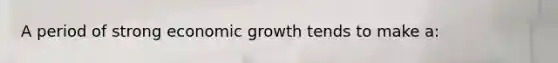 A period of strong economic growth tends to make a: