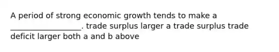 A period of strong economic growth tends to make a __________________. trade surplus larger a trade surplus trade deficit larger both a and b above