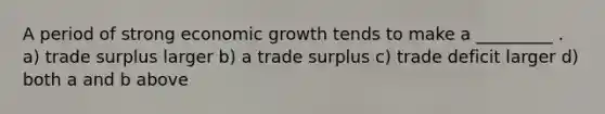 A period of strong economic growth tends to make a _________ . a) trade surplus larger b) a trade surplus c) trade deficit larger d) both a and b above