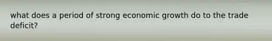 what does a period of strong economic growth do to the trade deficit?