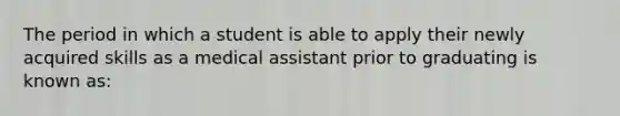 The period in which a student is able to apply their newly acquired skills as a medical assistant prior to graduating is known as: