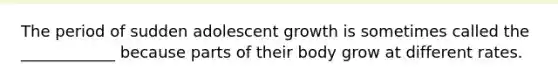 The period of sudden adolescent growth is sometimes called the ____________ because parts of their body grow at different rates.