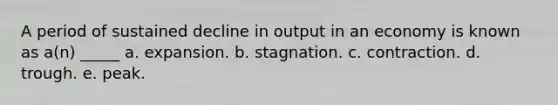 A period of sustained decline in output in an economy is known as a(n) _____ a. expansion. b. stagnation. c. contraction. d. trough. e. peak.