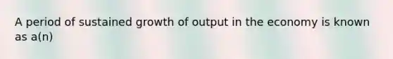 A period of sustained growth of output in the economy is known as a(n)