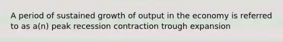 A period of sustained growth of output in the economy is referred to as a(n) peak recession contraction trough expansion