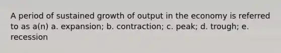 A period of sustained growth of output in the economy is referred to as a(n) a. expansion; b. contraction; c. peak; d. trough; e. recession