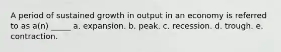 A period of sustained growth in output in an economy is referred to as a(n) _____ a. expansion. b. peak. c. recession. d. trough. e. contraction.