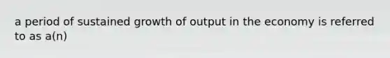 a period of sustained growth of output in the economy is referred to as a(n)