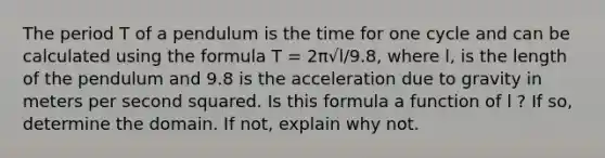 The period T of a pendulum is the time for one cycle and can be calculated using the formula T = 2π√l/9.8, where l, is the length of the pendulum and 9.8 is the acceleration due to gravity in meters per second squared. Is this formula a function of l ? If so, determine the domain. If not, explain why not.