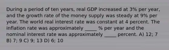 During a period of ten years, real GDP increased at 3% per year, and the growth rate of the money supply was steady at 9% per year. The world real interest rate was constant at 4 percent. The inflation rate was approximately _____ % per year and the nominal interest rate was approximately _____ percent. A) 12; 7 B) 7; 9 C) 9; 13 D) 6; 10