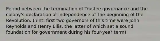 Period between the termination of Trustee governance and the colony's declaration of independence at the beginning of the Revolution. (hint: first two governors of this time were John Reynolds and Henry Ellis, the latter of which set a sound foundation for government during his four-year term)