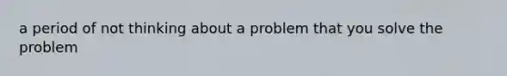 a period of not thinking about a problem that you solve the problem