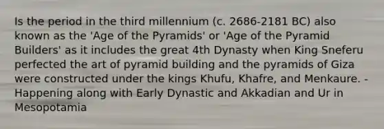 Is the period in the third millennium (c. 2686-2181 BC) also known as the 'Age of the Pyramids' or 'Age of the Pyramid Builders' as it includes the great 4th Dynasty when King Sneferu perfected the art of pyramid building and the pyramids of Giza were constructed under the kings Khufu, Khafre, and Menkaure. -Happening along with Early Dynastic and Akkadian and Ur in Mesopotamia