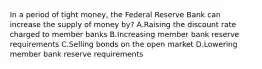 In a period of tight money, the Federal Reserve Bank can increase the supply of money by? A.Raising the discount rate charged to member banks B.Increasing member bank reserve requirements C.Selling bonds on the open market D.Lowering member bank reserve requirements