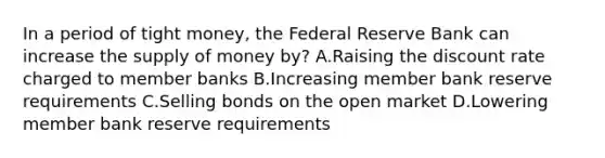 In a period of tight money, the Federal Reserve Bank can increase the supply of money by? A.Raising the discount rate charged to member banks B.Increasing member bank reserve requirements C.Selling bonds on the open market D.Lowering member bank reserve requirements