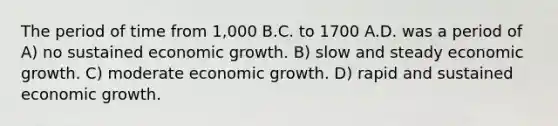 The period of time from 1,000 B.C. to 1700 A.D. was a period of A) no sustained economic growth. B) slow and steady economic growth. C) moderate economic growth. D) rapid and sustained economic growth.