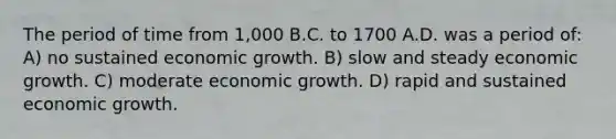 The period of time from 1,000 B.C. to 1700 A.D. was a period of: A) no sustained economic growth. B) slow and steady economic growth. C) moderate economic growth. D) rapid and sustained economic growth.