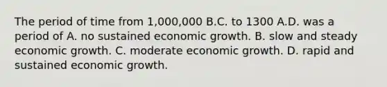 The period of time from 1,000,000 B.C. to 1300 A.D. was a period of A. no sustained economic growth. B. slow and steady economic growth. C. moderate economic growth. D. rapid and sustained economic growth.