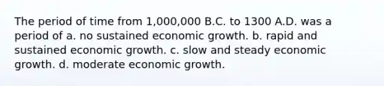 The period of time from 1,000,000 B.C. to 1300 A.D. was a period of a. no sustained economic growth. b. rapid and sustained economic growth. c. slow and steady economic growth. d. moderate economic growth.