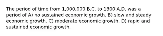 The period of time from 1,000,000 B.C. to 1300 A.D. was a period of A) no sustained economic growth. B) slow and steady economic growth. C) moderate economic growth. D) rapid and sustained economic growth.