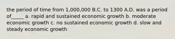 the period of time from 1,000,000 B.C. to 1300 A.D. was a period of_____ a. rapid and sustained economic growth b. moderate economic growth c. no sustained economic growth d. slow and steady economic growth