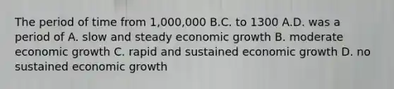 The period of time from 1,000,000 B.C. to 1300 A.D. was a period of A. slow and steady economic growth B. moderate economic growth C. rapid and sustained economic growth D. no sustained economic growth