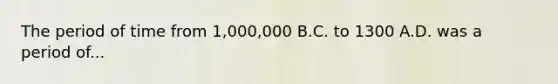 The period of time from 1,000,000 B.C. to 1300 A.D. was a period of...