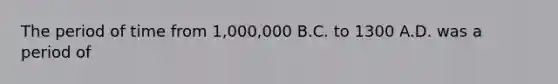 The period of time from 1,000,000 B.C. to 1300 A.D. was a period of