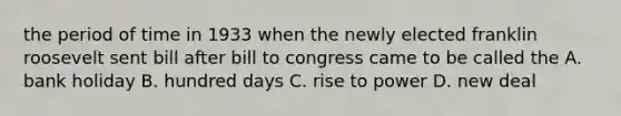 the period of time in 1933 when the newly elected franklin roosevelt sent bill after bill to congress came to be called the A. bank holiday B. hundred days C. rise to power D. new deal