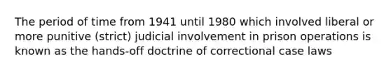 The period of time from 1941 until 1980 which involved liberal or more punitive (strict) judicial involvement in prison operations is known as the hands-off doctrine of correctional case laws