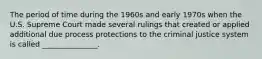 The period of time during the 1960s and early 1970s when the U.S. Supreme Court made several rulings that created or applied additional due process protections to the criminal justice system is called _______________.