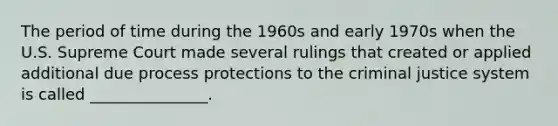 The period of time during the 1960s and early 1970s when the U.S. Supreme Court made several rulings that created or applied additional due process protections to the criminal justice system is called _______________.