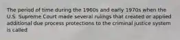 The period of time during the 1960s and early 1970s when the U.S. Supreme Court made several rulings that created or applied additional due process protections to the criminal justice system is called