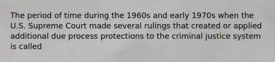 The period of time during the 1960s and early 1970s when the U.S. Supreme Court made several rulings that created or applied additional due process protections to the criminal justice system is called