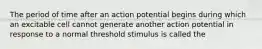 The period of time after an action potential begins during which an excitable cell cannot generate another action potential in response to a normal threshold stimulus is called the