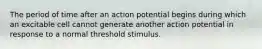 The period of time after an action potential begins during which an excitable cell cannot generate another action potential in response to a normal threshold stimulus.