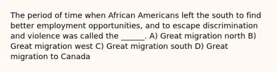 The period of time when African Americans left the south to find better employment opportunities, and to escape discrimination and violence was called the ______. A) Great migration north B) Great migration west C) Great migration south D) Great migration to Canada