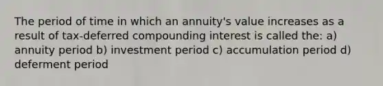 The period of time in which an annuity's value increases as a result of tax-deferred compounding interest is called the: a) annuity period b) investment period c) accumulation period d) deferment period