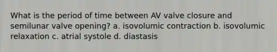 What is the period of time between AV valve closure and semilunar valve opening? a. isovolumic contraction b. isovolumic relaxation c. atrial systole d. diastasis