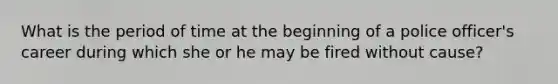 What is the period of time at the beginning of a police officer's career during which she or he may be fired without cause?