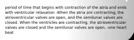 period of time that begins with contraction of the atria and ends with ventricular relaxation -When the atria are contracting, the atrioventricular valves are open, and the semilunar valves are closed. When the ventricles are contracting, the atrioventricular valves are closed and the semilunar valves are open. -one heart beat