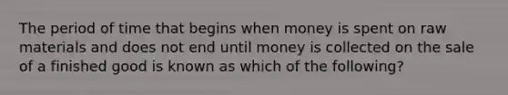 The period of time that begins when money is spent on raw materials and does not end until money is collected on the sale of a finished good is known as which of the following?