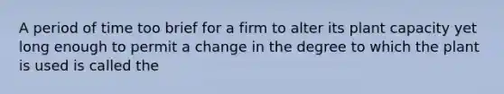 A period of time too brief for a firm to alter its plant capacity yet long enough to permit a change in the degree to which the plant is used is called the