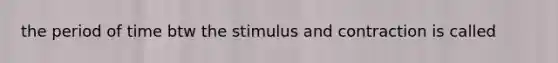 the period of time btw the stimulus and contraction is called