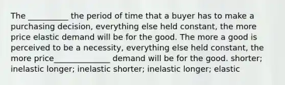 The __________ the period of time that a buyer has to make a purchasing decision, everything else held constant, the more price elastic demand will be for the good. The more a good is perceived to be a necessity, everything else held constant, the more price______________ demand will be for the good. shorter; inelastic longer; inelastic shorter; inelastic longer; elastic