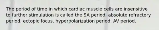 The period of time in which cardiac muscle cells are insensitive to further stimulation is called the SA period. absolute refractory period. ectopic focus. hyperpolarization period. AV period.