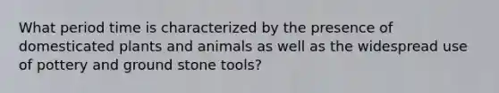 What period time is characterized by the presence of domesticated plants and animals as well as the widespread use of pottery and ground stone tools?