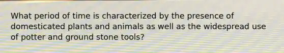 What period of time is characterized by the presence of domesticated plants and animals as well as the widespread use of potter and ground stone tools?