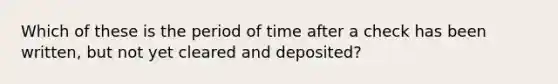 Which of these is the period of time after a check has been written, but not yet cleared and deposited?